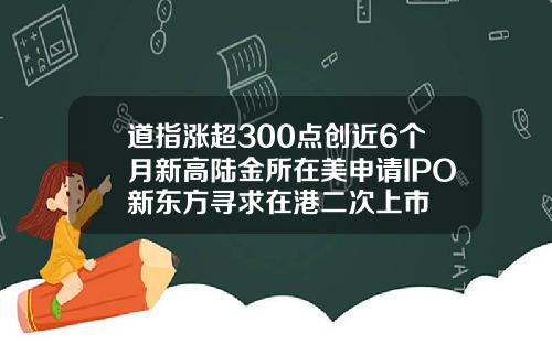 道指涨超300点创近6个月新高陆金所在美申请IPO新东方寻求在港二次上市