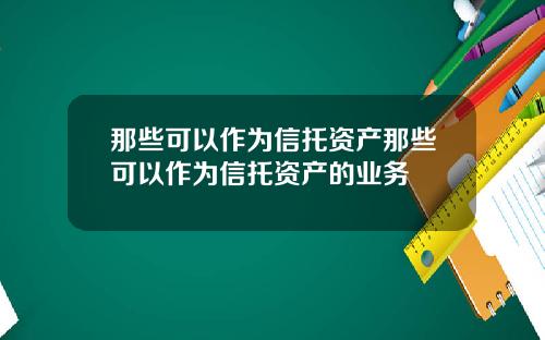 那些可以作为信托资产那些可以作为信托资产的业务