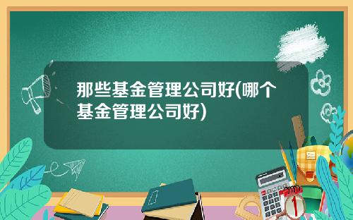 那些基金管理公司好(哪个基金管理公司好)