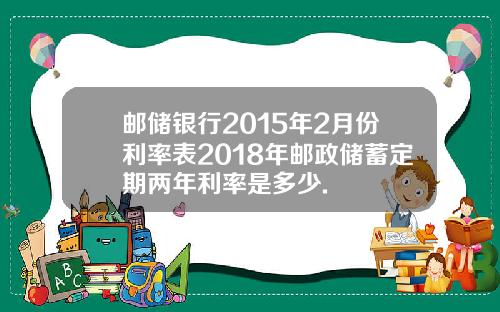 邮储银行2015年2月份利率表2018年邮政储蓄定期两年利率是多少.