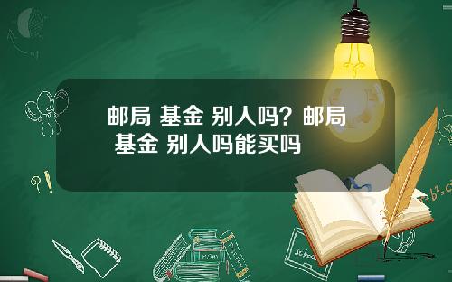 邮局 基金 别人吗？邮局 基金 别人吗能买吗