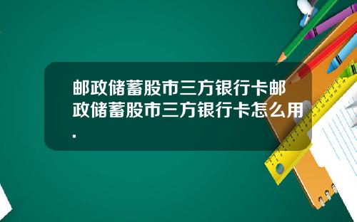 邮政储蓄股市三方银行卡邮政储蓄股市三方银行卡怎么用.