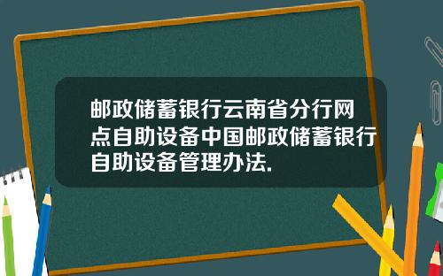 邮政储蓄银行云南省分行网点自助设备中国邮政储蓄银行自助设备管理办法.