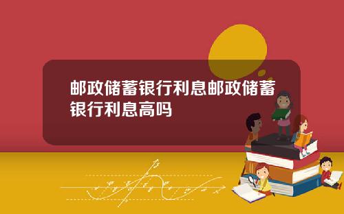 邮政储蓄银行利息邮政储蓄银行利息高吗