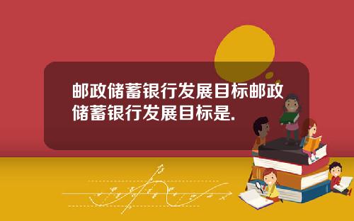 邮政储蓄银行发展目标邮政储蓄银行发展目标是.