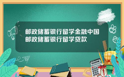 邮政储蓄银行留学金融中国邮政储蓄银行留学贷款