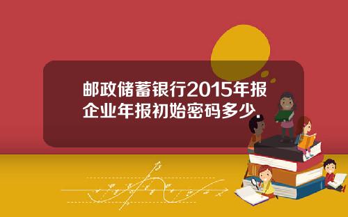 邮政储蓄银行2015年报企业年报初始密码多少.
