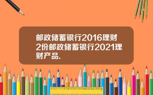 邮政储蓄银行2016理财2份邮政储蓄银行2021理财产品.