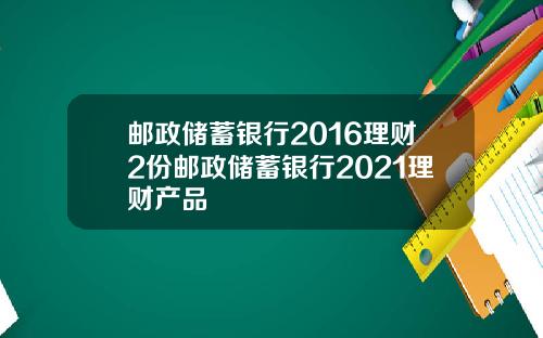 邮政储蓄银行2016理财2份邮政储蓄银行2021理财产品
