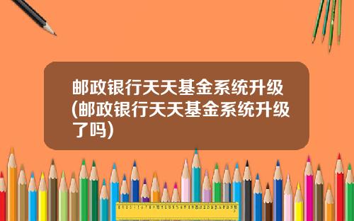 邮政银行天天基金系统升级(邮政银行天天基金系统升级了吗)