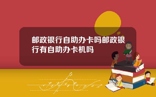 邮政银行自助办卡吗邮政银行有自助办卡机吗