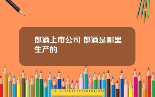 郎酒上市公司 郎酒是哪里生产的