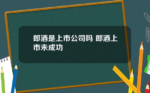 郎酒是上市公司吗 郎酒上市未成功