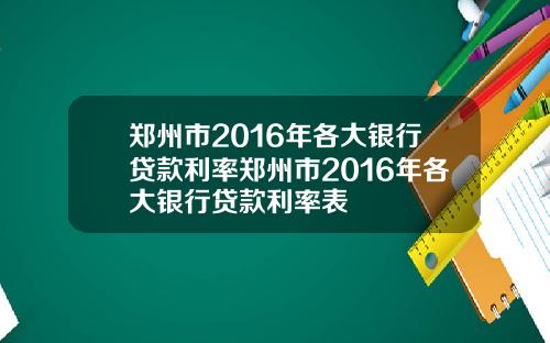 郑州市2016年各大银行贷款利率郑州市2016年各大银行贷款利率表