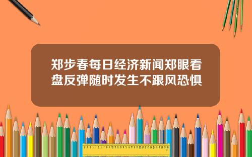 郑步春每日经济新闻郑眼看盘反弹随时发生不跟风恐惧