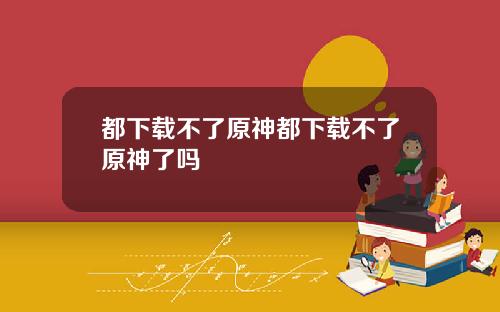 都下载不了原神都下载不了原神了吗