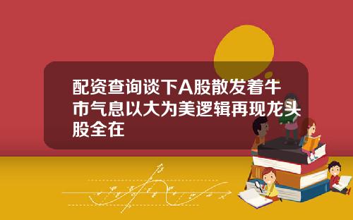 配资查询谈下A股散发着牛市气息以大为美逻辑再现龙头股全在