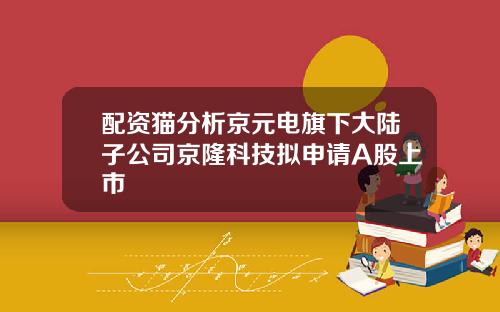 配资猫分析京元电旗下大陆子公司京隆科技拟申请A股上市