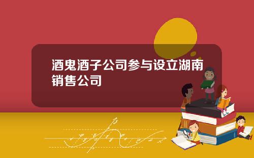 酒鬼酒子公司参与设立湖南销售公司