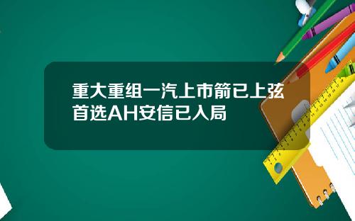 重大重组一汽上市箭已上弦首选AH安信已入局