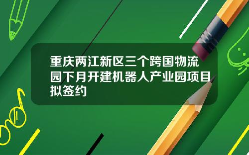 重庆两江新区三个跨国物流园下月开建机器人产业园项目拟签约