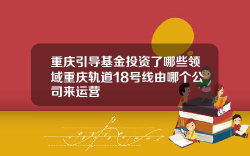 重庆引导基金投资了哪些领域重庆轨道18号线由哪个公司来运营