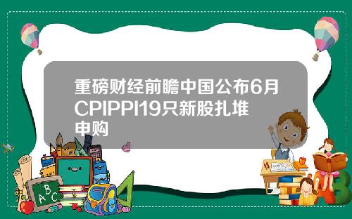重磅财经前瞻中国公布6月CPIPPI19只新股扎堆申购