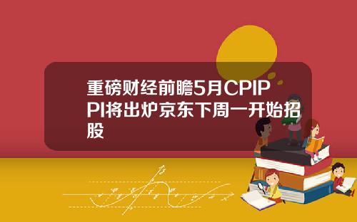 重磅财经前瞻5月CPIPPI将出炉京东下周一开始招股