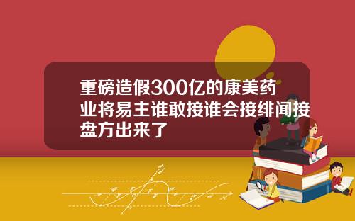 重磅造假300亿的康美药业将易主谁敢接谁会接绯闻接盘方出来了