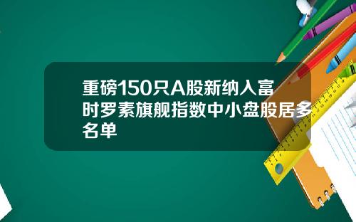 重磅150只A股新纳入富时罗素旗舰指数中小盘股居多名单