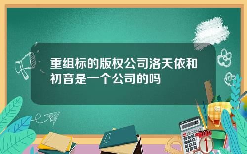 重组标的版权公司洛天依和初音是一个公司的吗