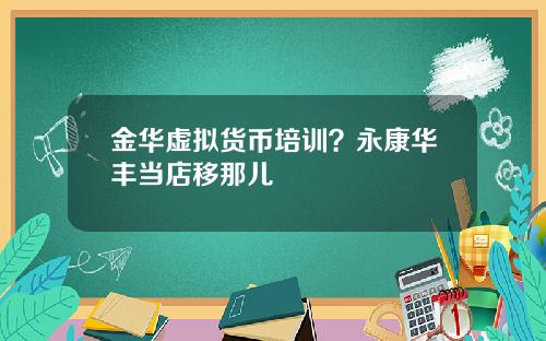 金华虚拟货币培训？永康华丰当店移那儿