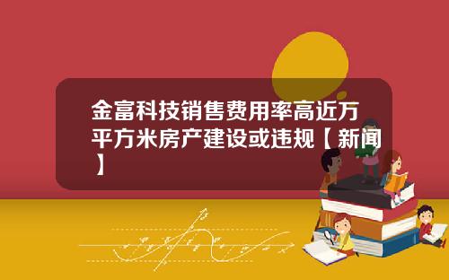 金富科技销售费用率高近万平方米房产建设或违规【新闻】