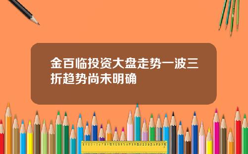 金百临投资大盘走势一波三折趋势尚未明确
