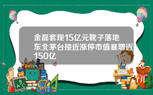 金磊套现15亿元靴子落地东北茅台接近涨停市值暴增近150亿