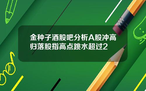 金种子酒股吧分析A股冲高归落股指高点跳水超过2