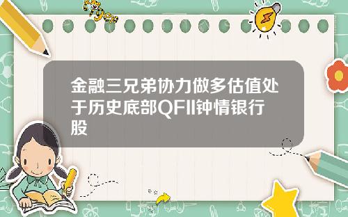 金融三兄弟协力做多估值处于历史底部QFII钟情银行股