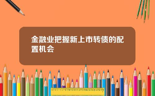 金融业把握新上市转债的配置机会