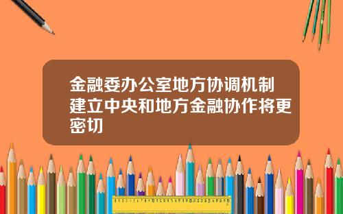 金融委办公室地方协调机制建立中央和地方金融协作将更密切