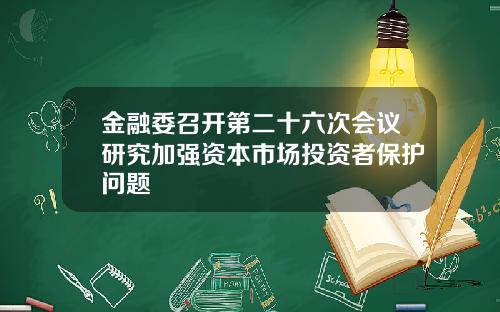 金融委召开第二十六次会议研究加强资本市场投资者保护问题