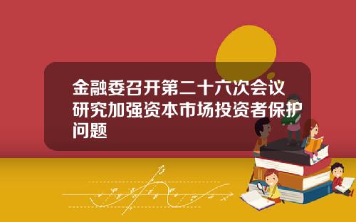 金融委召开第二十六次会议研究加强资本市场投资者保护问题