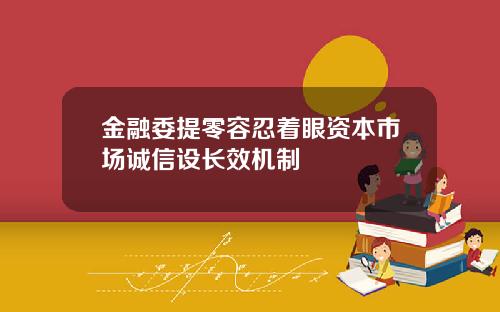 金融委提零容忍着眼资本市场诚信设长效机制