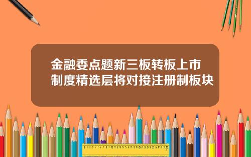 金融委点题新三板转板上市制度精选层将对接注册制板块