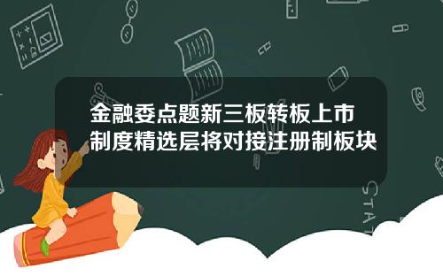 金融委点题新三板转板上市制度精选层将对接注册制板块