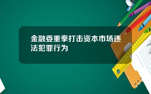 金融委重拳打击资本市场违法犯罪行为