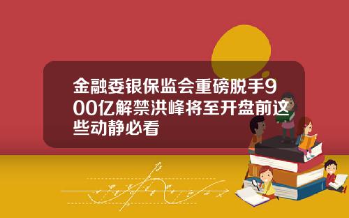 金融委银保监会重磅脱手900亿解禁洪峰将至开盘前这些动静必看