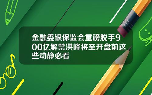 金融委银保监会重磅脱手900亿解禁洪峰将至开盘前这些动静必看