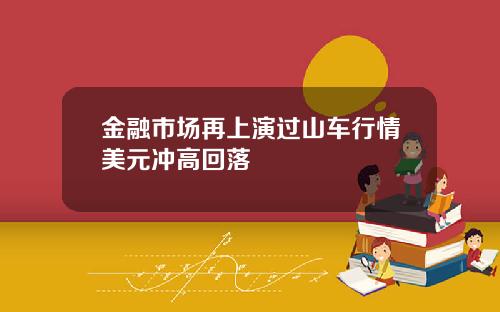 金融市场再上演过山车行情美元冲高回落