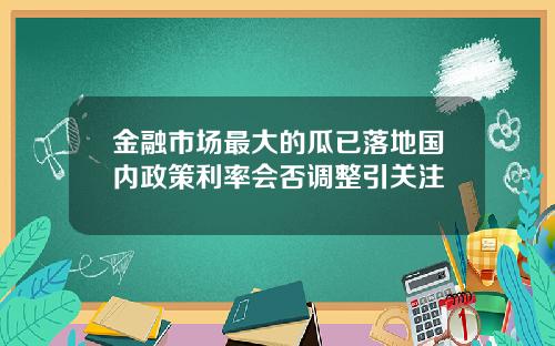 金融市场最大的瓜已落地国内政策利率会否调整引关注