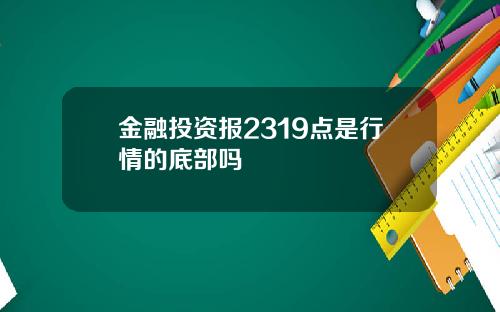 金融投资报2319点是行情的底部吗